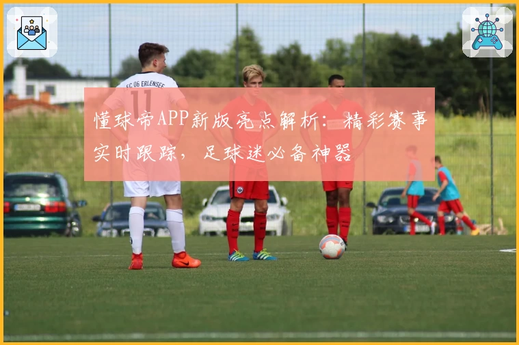 懂球帝APP新版亮点解析：精彩赛事实时跟踪，足球迷必备神器