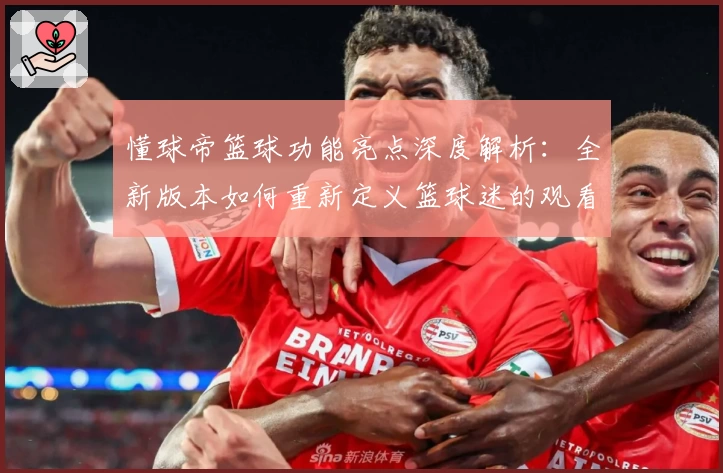 懂球帝篮球功能亮点深度解析：全新版本如何重新定义篮球迷的观看与互动体验