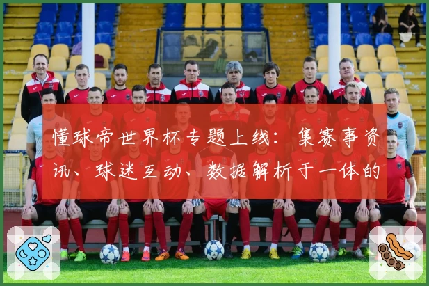 懂球帝世界杯专题上线：集赛事资讯、球迷互动、数据解析于一体的全方位观赛指南