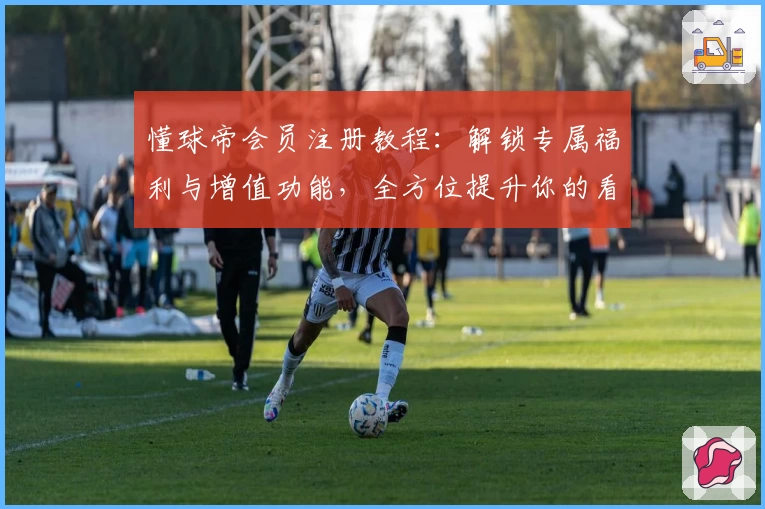 懂球帝会员注册教程：解锁专属福利与增值功能，全方位提升你的看球体验