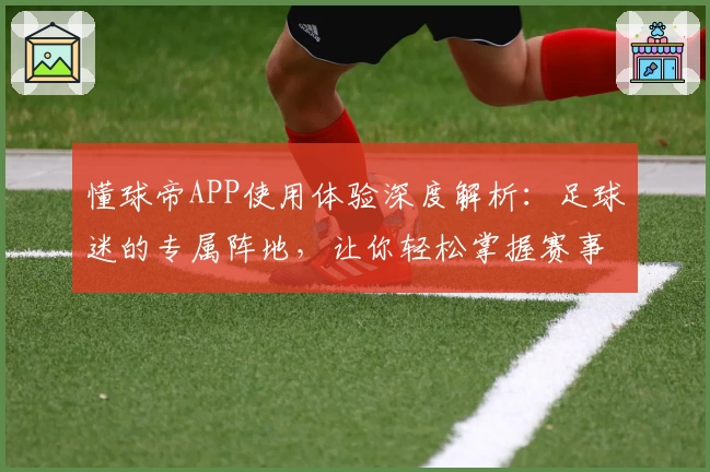 懂球帝APP使用体验深度解析：足球迷的专属阵地，让你轻松掌握赛事动态