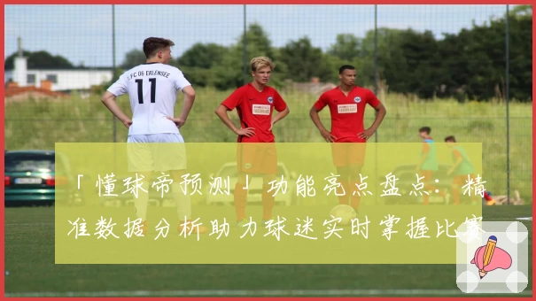 「懂球帝预测」功能亮点盘点：精准数据分析助力球迷实时掌握比赛动态