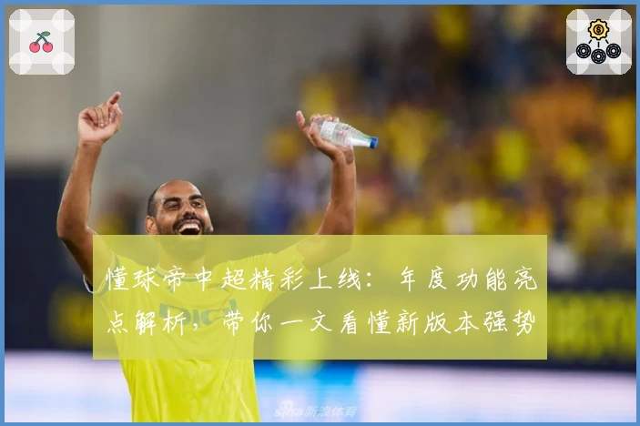 懂球帝中超精彩上线：年度功能亮点解析，带你一文看懂新版本强势升级