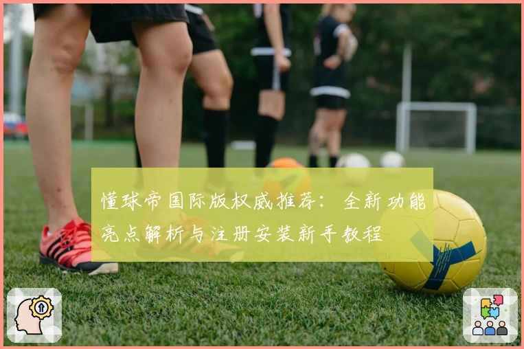 懂球帝国际版权威推荐：全新功能亮点解析与注册安装新手教程