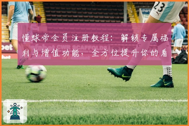 懂球帝会员注册教程：解锁专属福利与增值功能，全方位提升你的看球体验