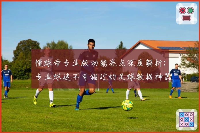 懂球帝专业版功能亮点深度解析：专业球迷不可错过的足球数据神器