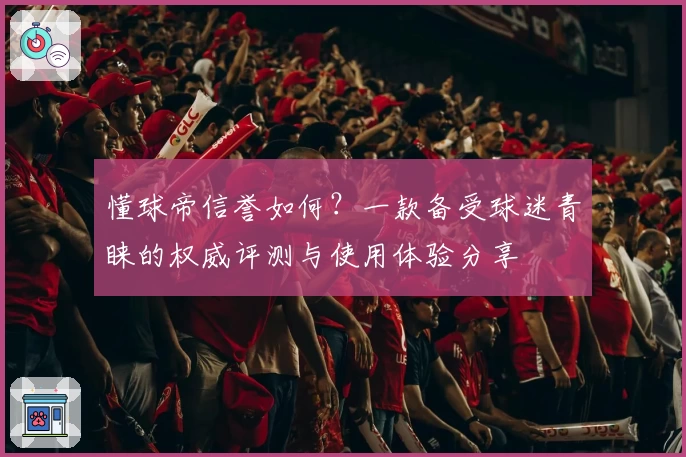 懂球帝信誉如何？一款备受球迷青睐的权威评测与使用体验分享