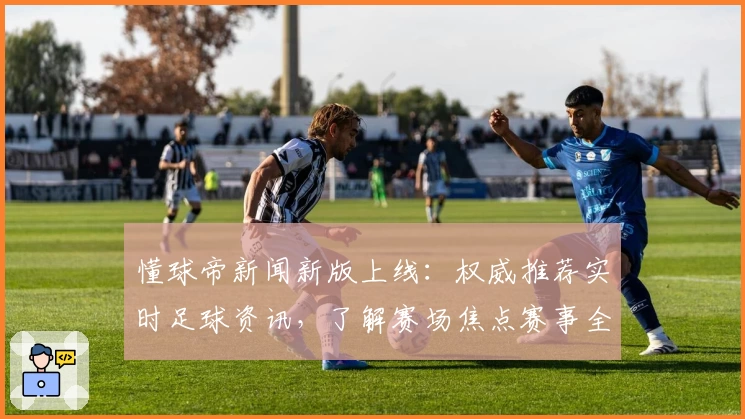 懂球帝新闻新版上线：权威推荐实时足球资讯，了解赛场焦点赛事全攻略