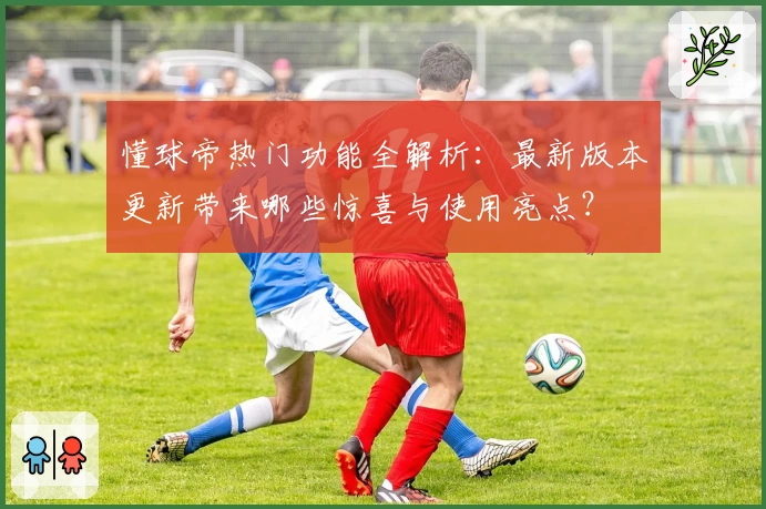 懂球帝热门功能全解析：最新版本更新带来哪些惊喜与使用亮点？