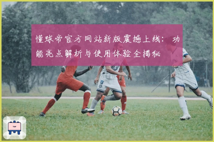 懂球帝官方网站新版震撼上线：功能亮点解析与使用体验全揭秘