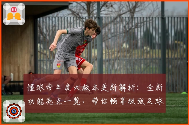 懂球帝年度大版本更新解析：全新功能亮点一览，带你畅享极致足球资讯体验