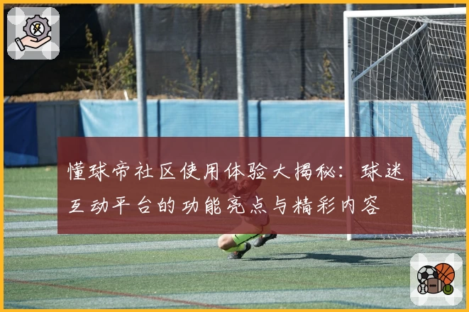 懂球帝社区使用体验大揭秘：球迷互动平台的功能亮点与精彩内容