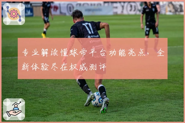 专业解读懂球帝平台功能亮点，全新体验尽在权威测评