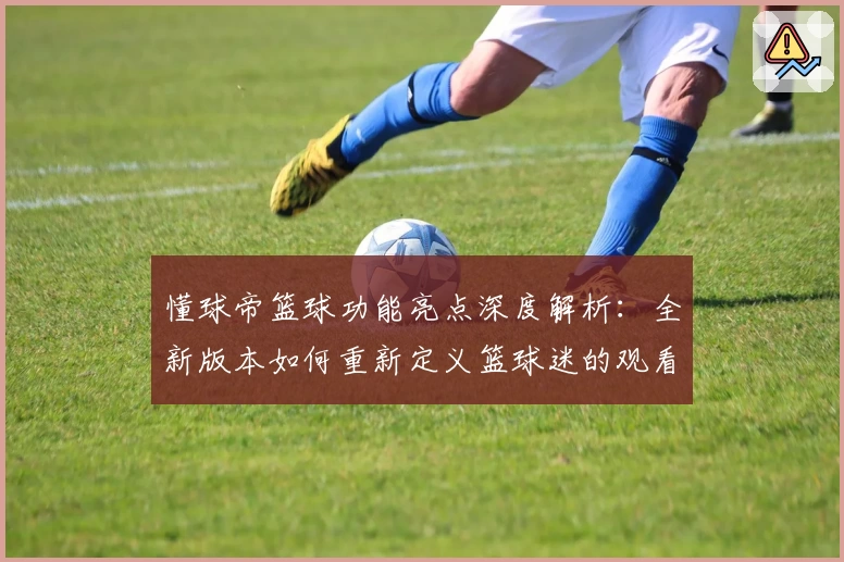 懂球帝篮球功能亮点深度解析：全新版本如何重新定义篮球迷的观看与互动体验
