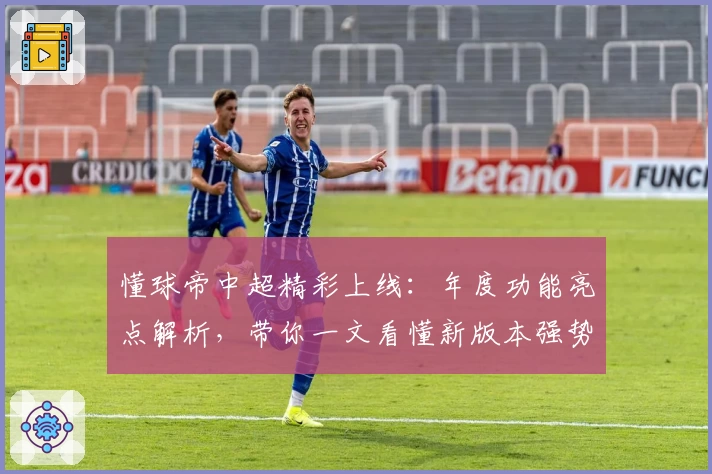 懂球帝中超精彩上线:年度功能亮点解析,带你一文看懂新版本强势升级